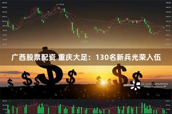 广西股票配资 重庆大足：130名新兵光荣入伍