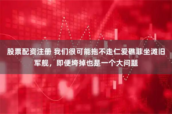 股票配资注册 我们很可能拖不走仁爱礁菲坐滩旧军舰，即便垮掉也是一个大问题