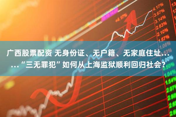 广西股票配资 无身份证、无户籍、无家庭住址……“三无罪犯”如何从上海监狱顺利回归社会？