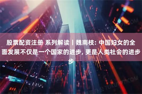 股票配资注册 系列解读丨魏南枝: 中国妇女的全面发展不仅是一个国家的进步, 更是人类社会的进步