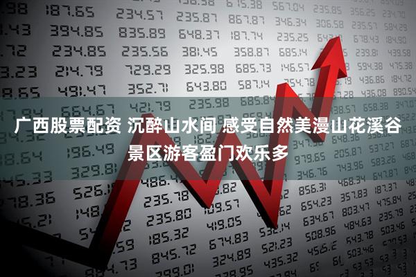 广西股票配资 沉醉山水间 感受自然美漫山花溪谷景区游客盈门欢乐多