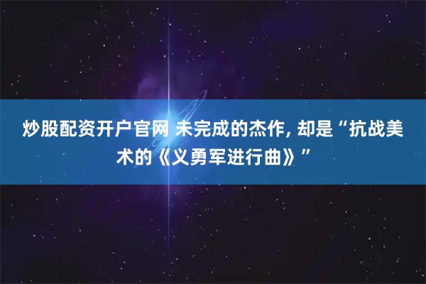 炒股配资开户官网 未完成的杰作, 却是“抗战美术的《义勇军进行曲》”