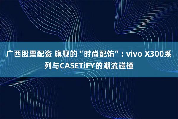 广西股票配资 旗舰的“时尚配饰”: vivo X300系列与CASETiFY的潮流碰撞
