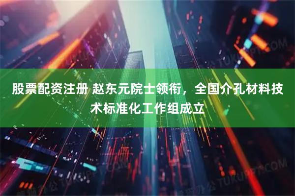 股票配资注册 赵东元院士领衔，全国介孔材料技术标准化工作组成立
