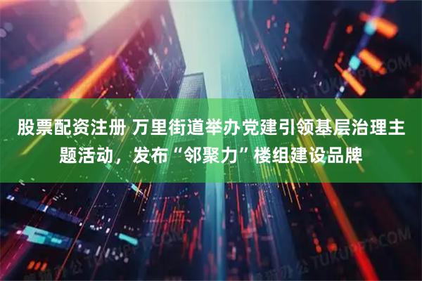 股票配资注册 万里街道举办党建引领基层治理主题活动，发布“邻聚力”楼组建设品牌
