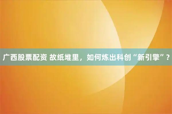 广西股票配资 故纸堆里，如何炼出科创“新引擎”？