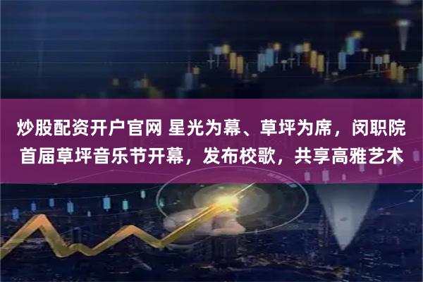 炒股配资开户官网 星光为幕、草坪为席，闵职院首届草坪音乐节开幕，发布校歌，共享高雅艺术