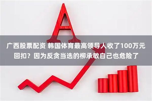 广西股票配资 韩国体育最高领导人收了100万元回扣？因为反贪当选的柳承敏自己也危险了