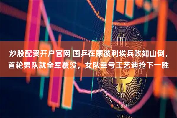 炒股配资开户官网 国乒在蒙彼利埃兵败如山倒，首轮男队就全军覆没，女队幸亏王艺迪抢下一胜