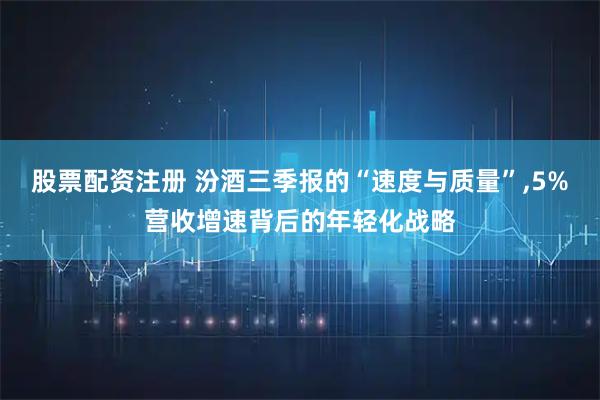 股票配资注册 汾酒三季报的“速度与质量”,5%营收增速背后的年轻化战略