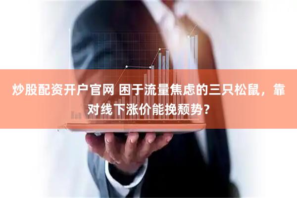 炒股配资开户官网 困于流量焦虑的三只松鼠，靠对线下涨价能挽颓势？