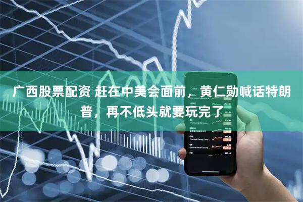 广西股票配资 赶在中美会面前，黄仁勋喊话特朗普，再不低头就要玩完了