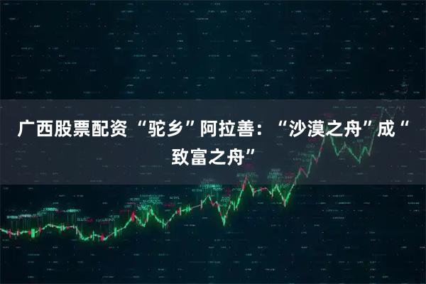 广西股票配资 “驼乡”阿拉善：“沙漠之舟”成“致富之舟”