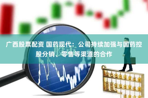 广西股票配资 国药现代：公司持续加强与国药控股分销、零售等渠道的合作