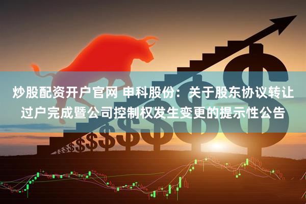 炒股配资开户官网 申科股份：关于股东协议转让过户完成暨公司控制权发生变更的提示性公告