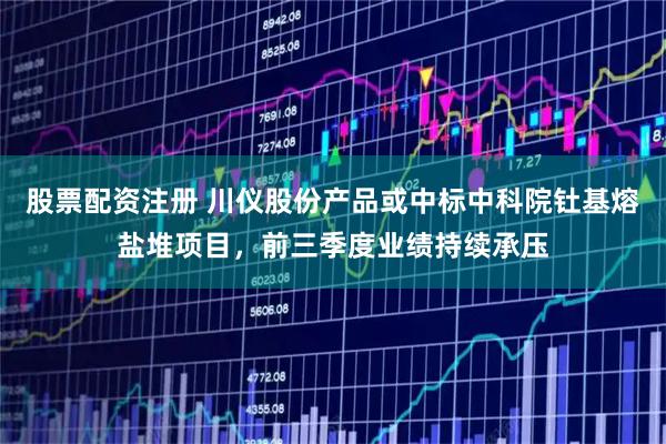 股票配资注册 川仪股份产品或中标中科院钍基熔盐堆项目，前三季度业绩持续承压