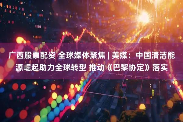 广西股票配资 全球媒体聚焦 | 美媒：中国清洁能源崛起助力全球转型 推动《巴黎协定》落实