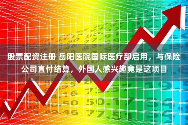 股票配资注册 岳阳医院国际医疗部启用，与保险公司直付结算，外国人感兴趣竟是这项目