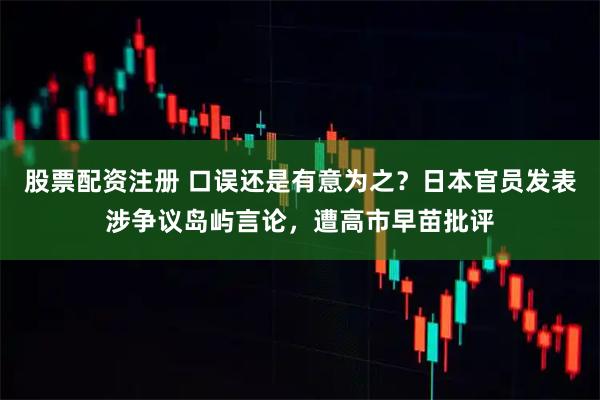 股票配资注册 口误还是有意为之？日本官员发表涉争议岛屿言论，遭高市早苗批评