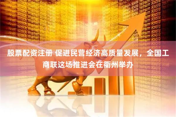 股票配资注册 促进民营经济高质量发展，全国工商联这场推进会在衢州举办