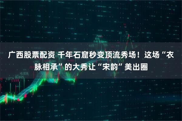 广西股票配资 千年石窟秒变顶流秀场！这场“衣脉相承”的大秀让“宋韵”美出圈