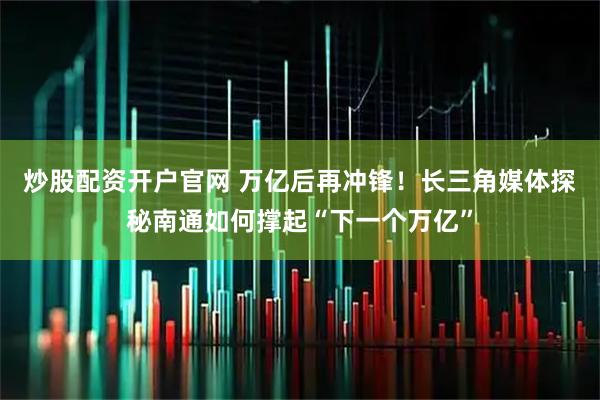 炒股配资开户官网 万亿后再冲锋！长三角媒体探秘南通如何撑起“下一个万亿”