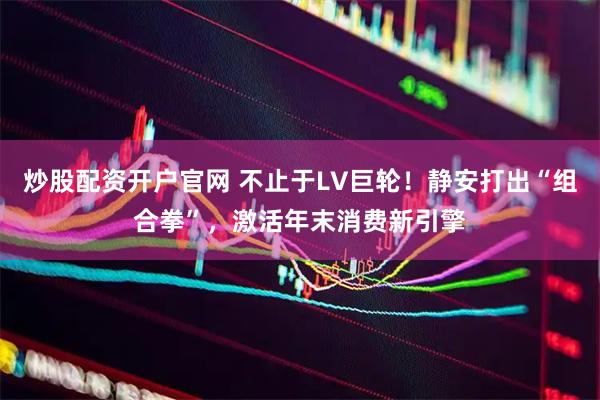 炒股配资开户官网 不止于LV巨轮！静安打出“组合拳”，激活年末消费新引擎