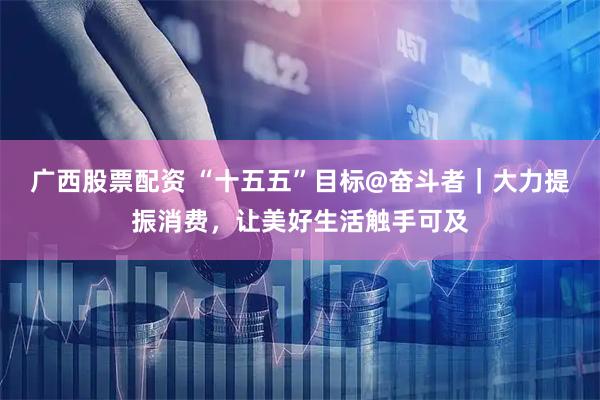 广西股票配资 “十五五”目标@奋斗者｜大力提振消费，让美好生活触手可及