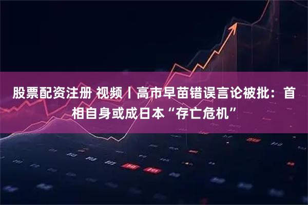 股票配资注册 视频丨高市早苗错误言论被批：首相自身或成日本“存亡危机”