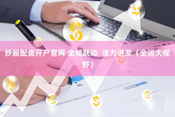 炒股配资开户官网 全城跃动  活力迸发（全运大视野）