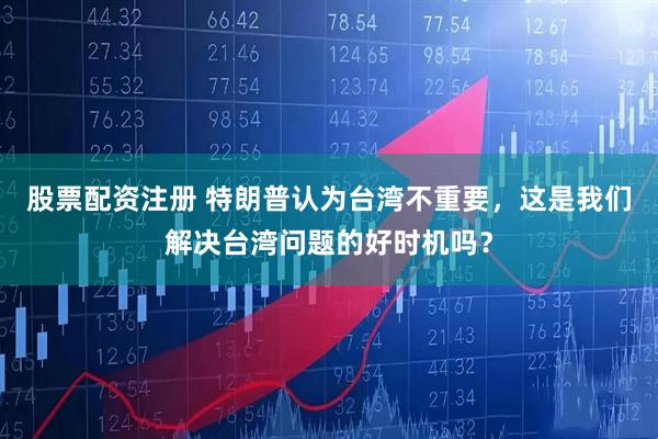 股票配资注册 特朗普认为台湾不重要，这是我们解决台湾问题的好时机吗？