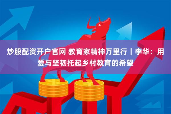 炒股配资开户官网 教育家精神万里行｜李华：用爱与坚韧托起乡村教育的希望