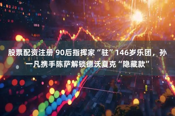 股票配资注册 90后指挥家“驻”146岁乐团，孙一凡携手陈萨解锁德沃夏克“隐藏款”