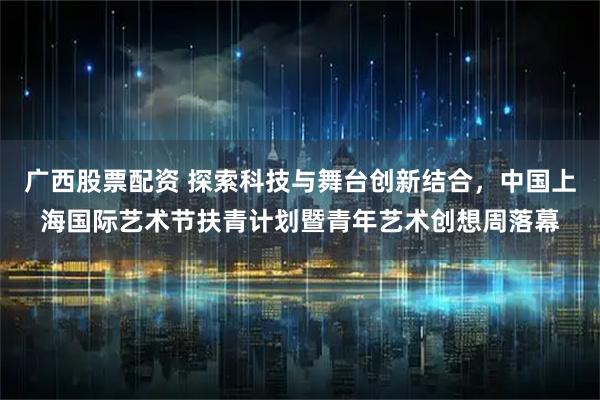 广西股票配资 探索科技与舞台创新结合，中国上海国际艺术节扶青计划暨青年艺术创想周落幕