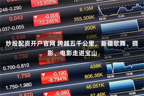 炒股配资开户官网 跨越五千公里，新疆歌舞、摄影、电影走进宝山