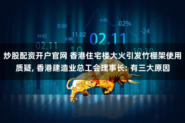 炒股配资开户官网 香港住宅楼大火引发竹棚架使用质疑, 香港建造业总工会理事长: 有三大原因