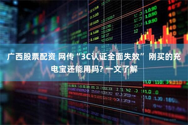 广西股票配资 网传“3C认证全面失效” 刚买的充电宝还能用吗? 一文了解