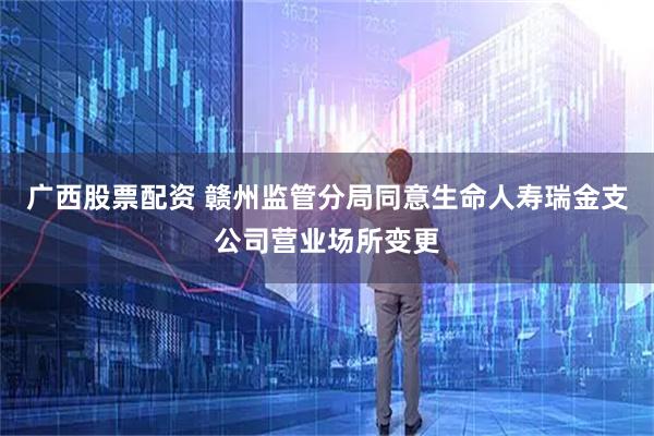 广西股票配资 赣州监管分局同意生命人寿瑞金支公司营业场所变更