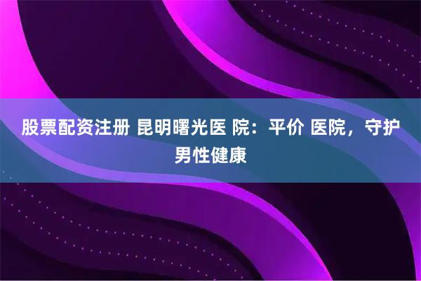 股票配资注册 昆明曙光医 院：平价 医院，守护男性健康