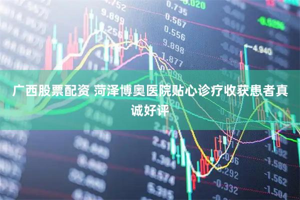 广西股票配资 菏泽博奥医院贴心诊疗收获患者真诚好评