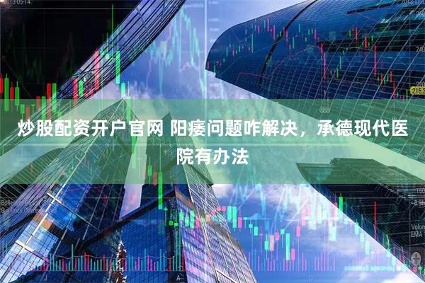 炒股配资开户官网 阳痿问题咋解决，承德现代医院有办法