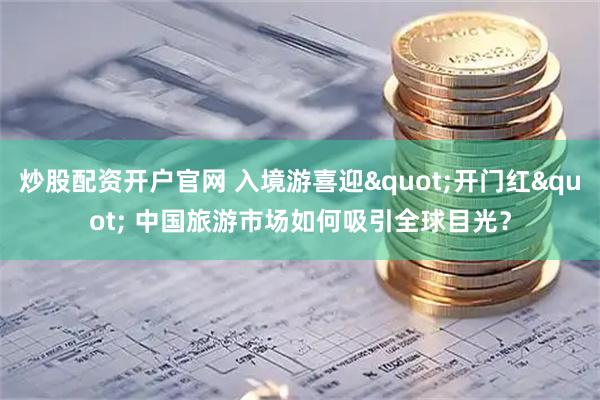 炒股配资开户官网 入境游喜迎"开门红" 中国旅游市场如何吸引全球目光？