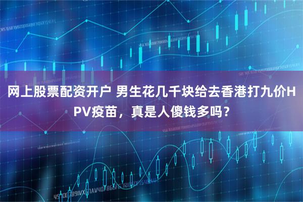 网上股票配资开户 男生花几千块给去香港打九价HPV疫苗，真是人傻钱多吗？