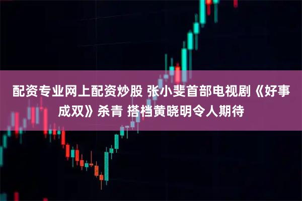配资专业网上配资炒股 张小斐首部电视剧《好事成双》杀青 搭档黄晓明令人期待