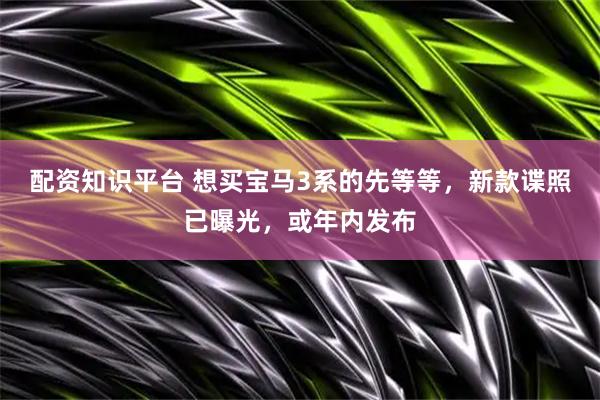 配资知识平台 想买宝马3系的先等等，新款谍照已曝光，或年内发布