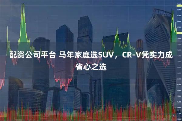 配资公司平台 马年家庭选SUV，CR-V凭实力成省心之选
