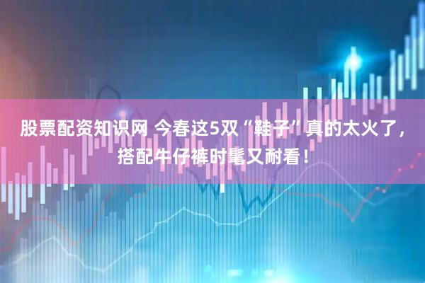 股票配资知识网 今春这5双“鞋子”真的太火了，搭配牛仔裤时髦又耐看！