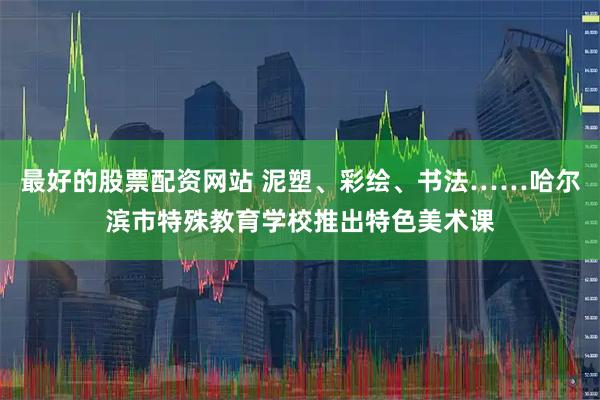 最好的股票配资网站 泥塑、彩绘、书法……哈尔滨市特殊教育学校推出特色美术课