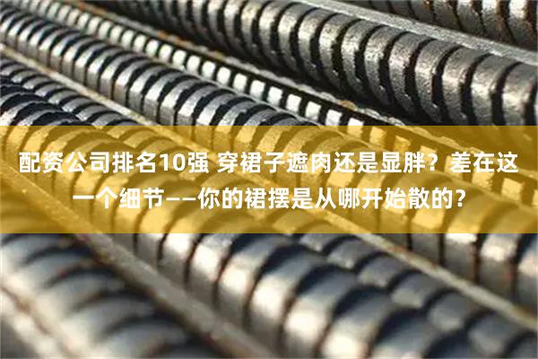 配资公司排名10强 穿裙子遮肉还是显胖？差在这一个细节——你的裙摆是从哪开始散的？