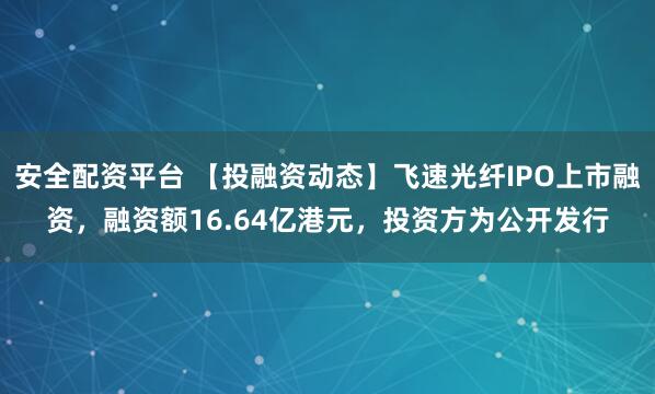 安全配资平台 【投融资动态】飞速光纤IPO上市融资，融资额16.64亿港元，投资方为公开发行